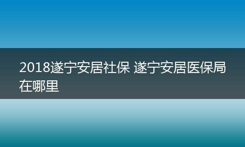 2018遂宁安居社保 遂宁安居医保局在哪里