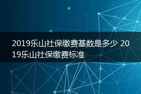 2019乐山社保缴费基数是多少 2019乐山社保缴费标准