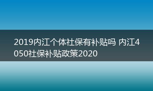 2019内江个体社保有补贴吗 内江4050社保补贴政策2020