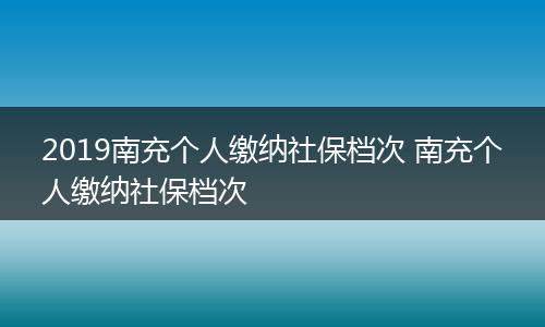 2019南充个人缴纳社保档次 南充个人缴纳社保档次