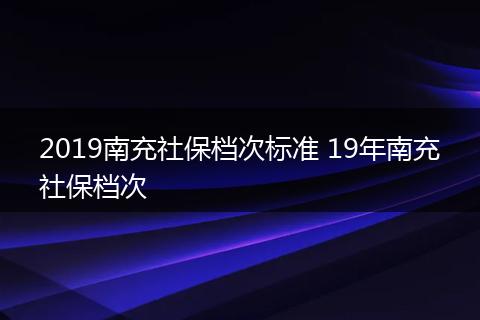 2019南充社保档次标准 19年南充社保档次