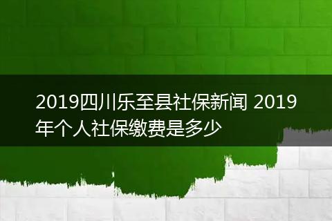 2019四川乐至县社保新闻 2019年个人社保缴费是多少