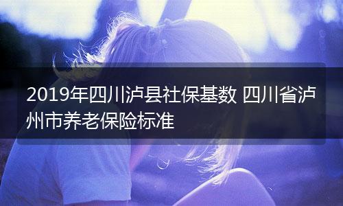 2019年四川泸县社保基数 四川省泸州市养老保险标准