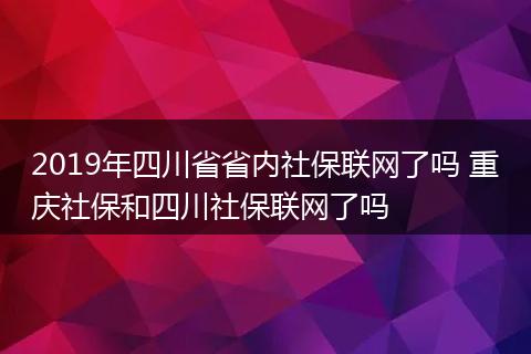2019年四川省省内社保联网了吗 重庆社保和四川社保联网了吗