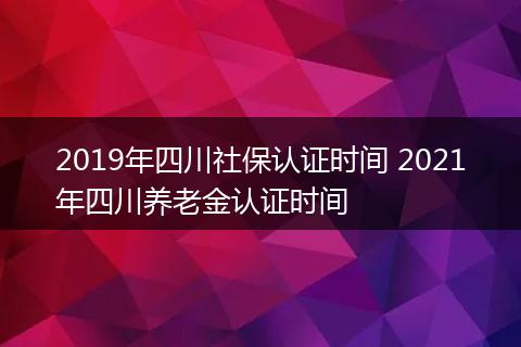 2019年四川社保认证时间 2021年四川养老金认证时间