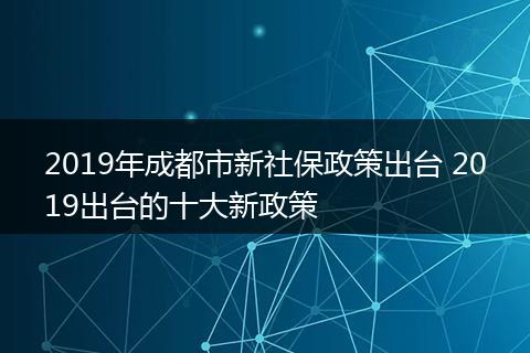 2019年成都市新社保政策出台 2019出台的十大新政策