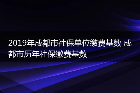 2019年成都市社保单位缴费基数 成都市历年社保缴费基数