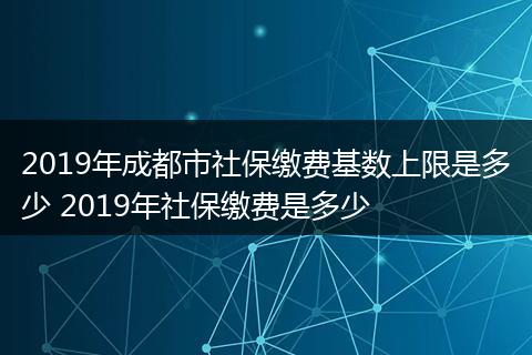 2019年成都市社保缴费基数上限是多少 2019年社保缴费是多少