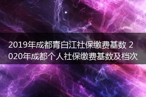 2019年成都青白江社保缴费基数 2020年成都个人社保缴费基数及档次
