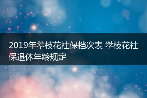2019年攀枝花社保档次表 攀枝花社保退休年龄规定
