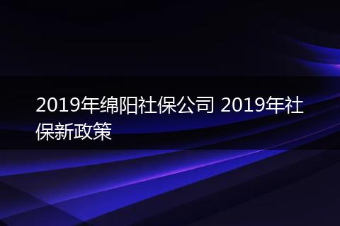 2019年绵阳社保公司 2019年社保新政策