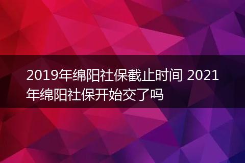 2019年绵阳社保截止时间 2021年绵阳社保开始交了吗