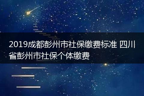2019成都彭州市社保缴费标准 四川省彭州市社保个体缴费
