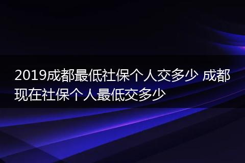 2019成都最低社保个人交多少 成都现在社保个人最低交多少