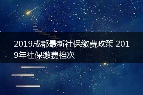 2019成都最新社保缴费政策 2019年社保缴费档次