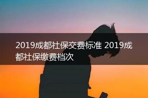 2019成都社保交费标准 2019成都社保缴费档次