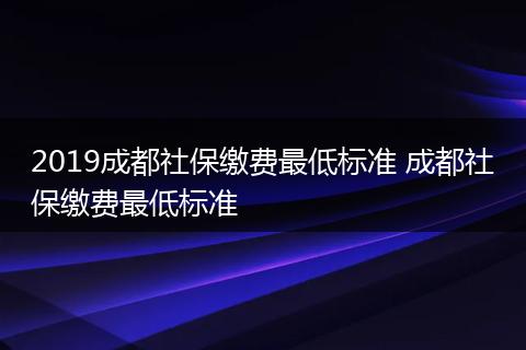 2019成都社保缴费最低标准 成都社保缴费最低标准