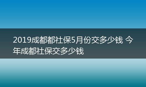 2019成都都社保5月份交多少钱 今年成都社保交多少钱