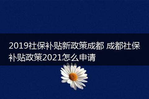 2019社保补贴新政策成都 成都社保补贴政策2021怎么申请