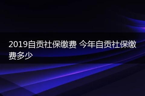 2019自贡社保缴费 今年自贡社保缴费多少
