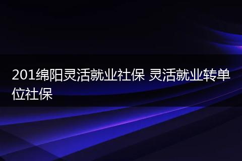 201绵阳灵活就业社保 灵活就业转单位社保