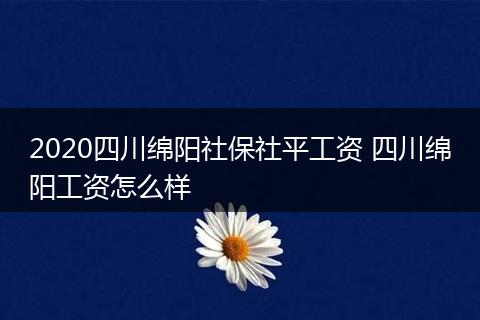 2020四川绵阳社保社平工资 四川绵阳工资怎么样