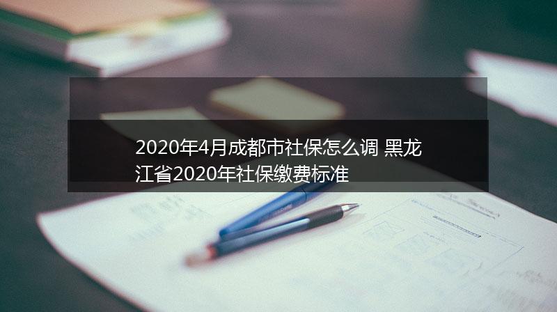 2020年4月成都市社保怎么调 黑龙江省2020年社保缴费标准