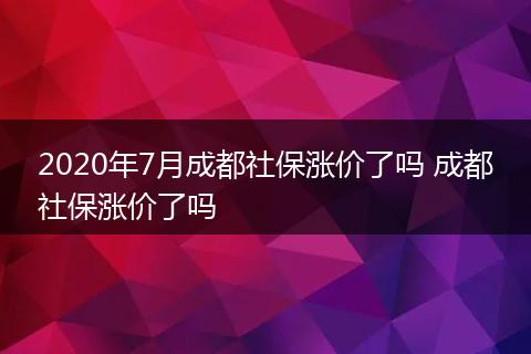 2020年7月成都社保涨价了吗 成都社保涨价了吗