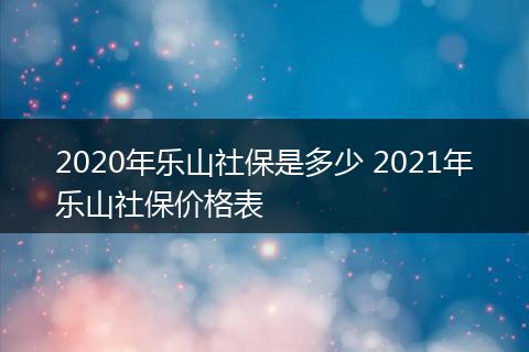 2020年乐山社保是多少 2021年乐山社保价格表