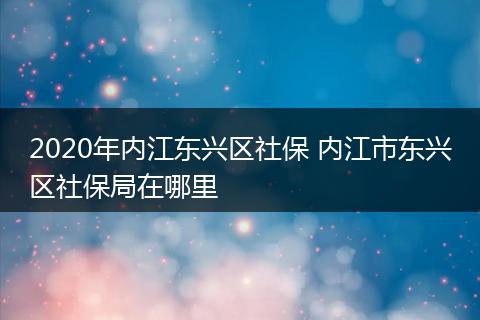 2020年内江东兴区社保 内江市东兴区社保局在哪里
