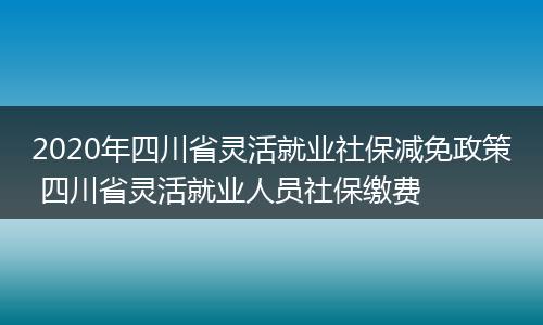2020年四川省灵活就业社保减免政策 四川省灵活就业人员社保缴费