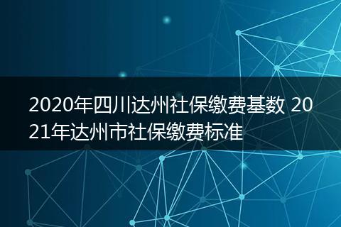 2020年四川达州社保缴费基数 2021年达州市社保缴费标准