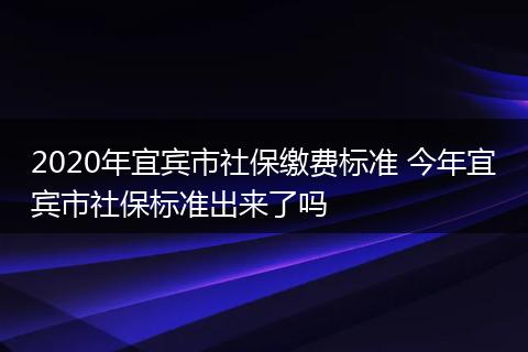 2020年宜宾市社保缴费标准 今年宜宾市社保标准出来了吗