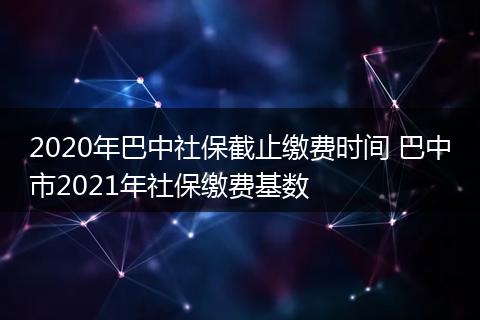 2020年巴中社保截止缴费时间 巴中市2021年社保缴费基数