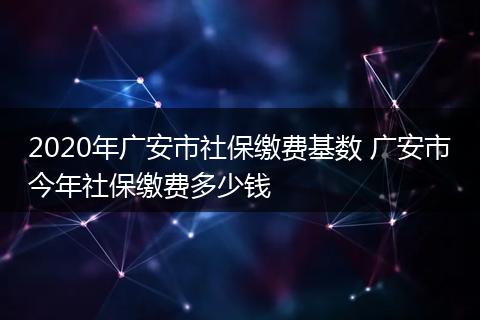 2020年广安市社保缴费基数 广安市今年社保缴费多少钱