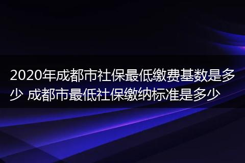 2020年成都市社保最低缴费基数是多少 成都市最低社保缴纳标准是多少