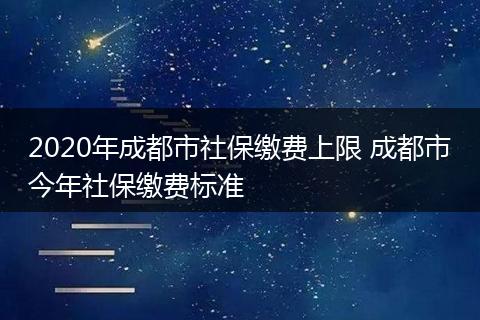 2020年成都市社保缴费上限 成都市今年社保缴费标准