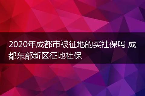 2020年成都市被征地的买社保吗 成都东部新区征地社保