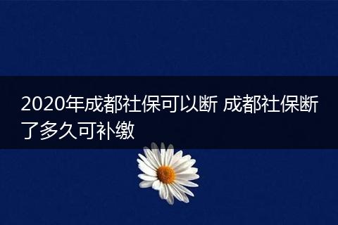 2020年成都社保可以断 成都社保断了多久可补缴