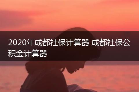 2020年成都社保计算器 成都社保公积金计算器