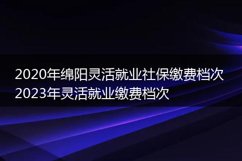 2020年绵阳灵活就业社保缴费档次 2023年灵活就业缴费档次