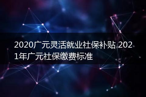 2020广元灵活就业社保补贴 2021年广元社保缴费标准