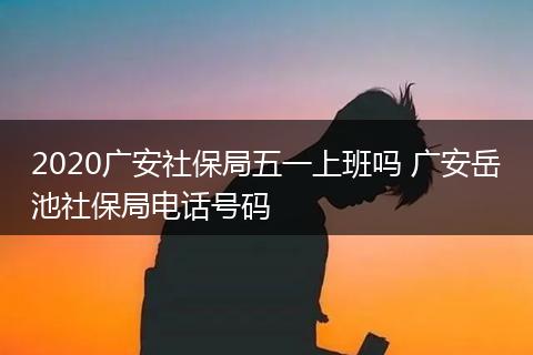 2020广安社保局五一上班吗 广安岳池社保局电话号码