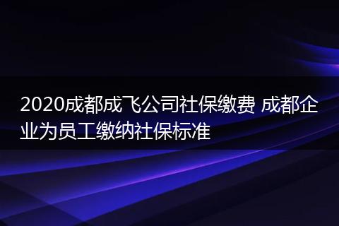 2020成都成飞公司社保缴费 成都企业为员工缴纳社保标准