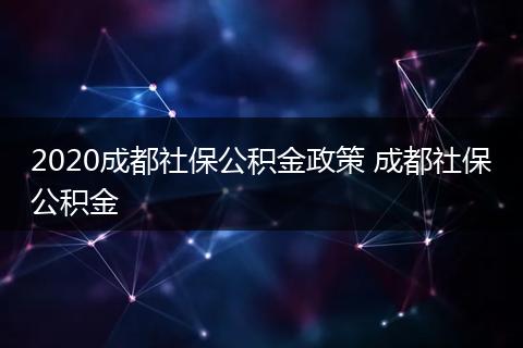 2020成都社保公积金政策 成都社保公积金