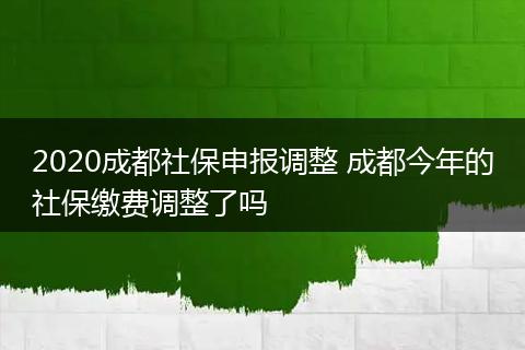 2020成都社保申报调整 成都今年的社保缴费调整了吗
