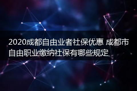 2020成都自由业者社保优惠 成都市自由职业缴纳社保有哪些规定