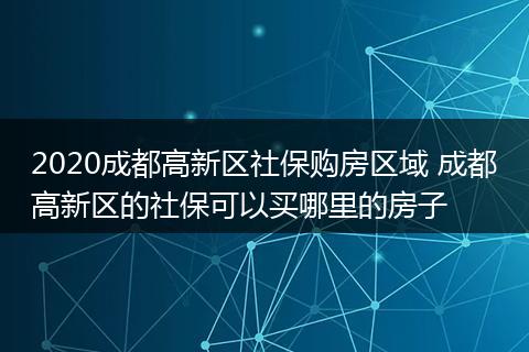 2020成都高新区社保购房区域 成都高新区的社保可以买哪里的房子