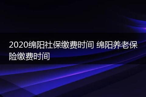 2020绵阳社保缴费时间 绵阳养老保险缴费时间