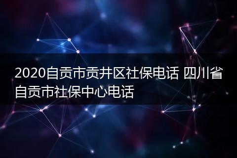 2020自贡市贡井区社保电话 四川省自贡市社保中心电话